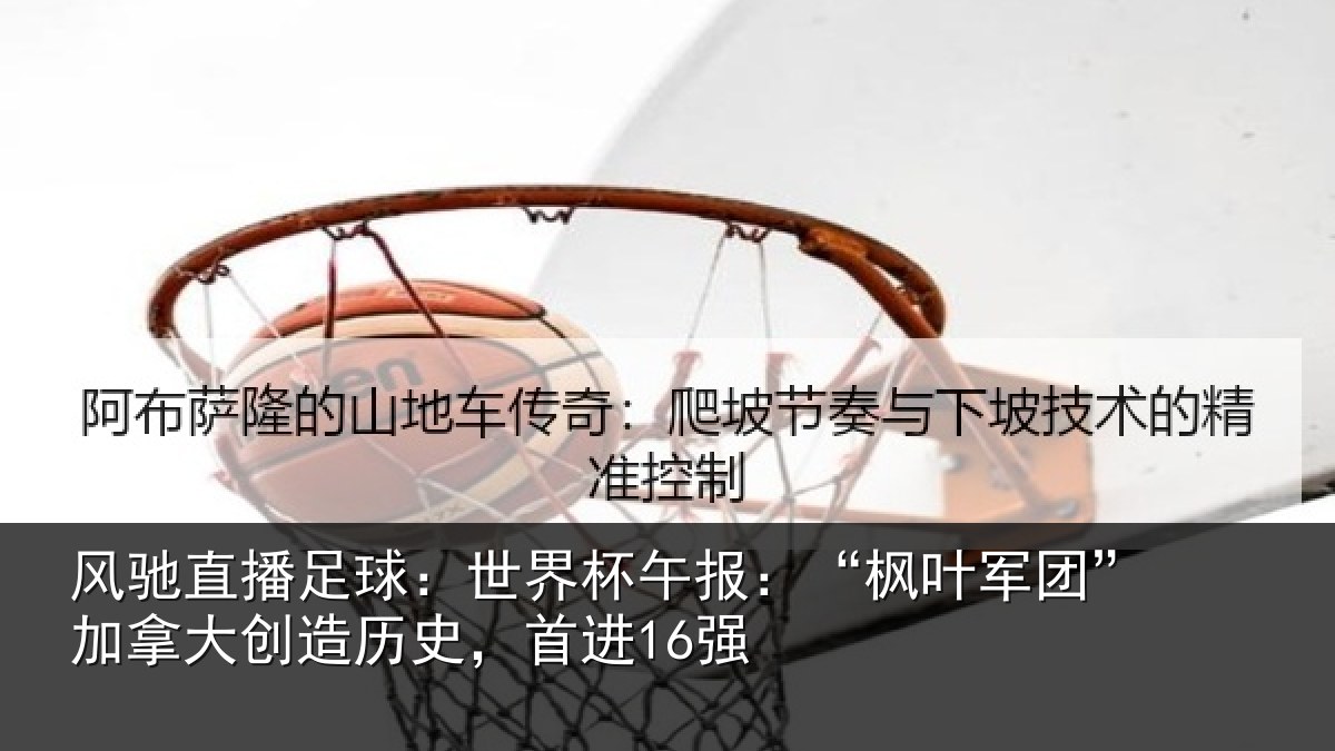风驰直播足球:世界杯午报:“枫叶军团”加拿大创造历史,首进16强