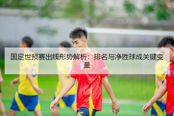 国足世预赛出线形势解析：排名与净胜球成关键变量