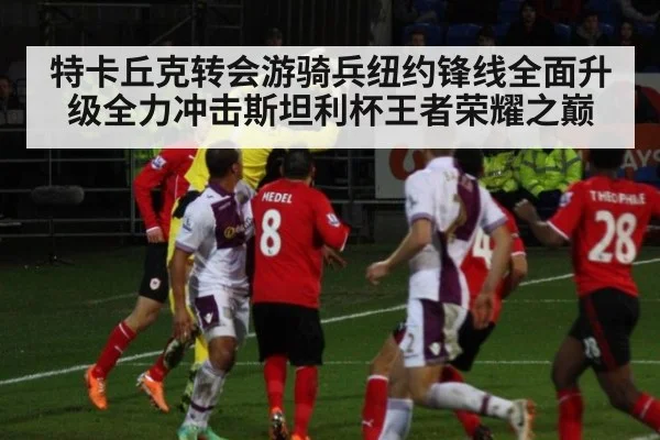 特卡丘克转会游骑兵纽约锋线全面升级全力冲击斯坦利杯王者荣耀之巅