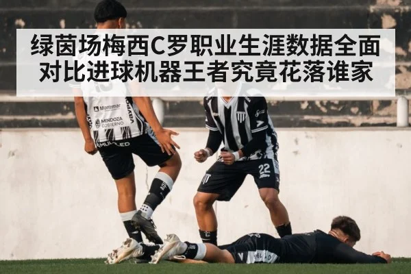 绿茵场梅西C罗职业生涯数据全面对比进球机器王者究竟花落谁家