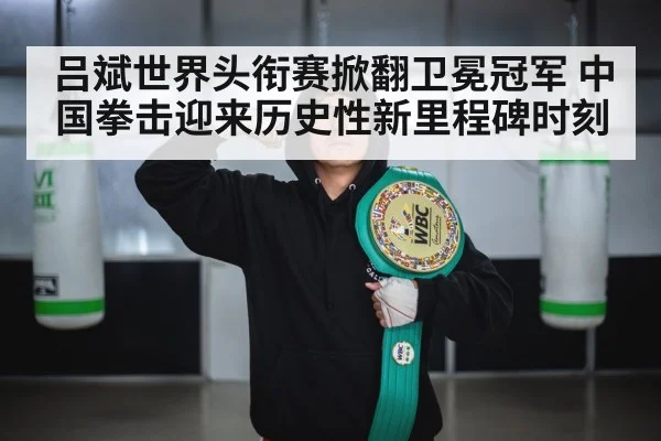 吕斌世界头衔赛掀翻卫冕冠军 中国拳击迎来历史性新里程碑时刻