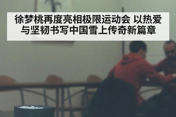 徐梦桃再度亮相极限运动会 以热爱与坚韧书写中国雪上传奇新篇章